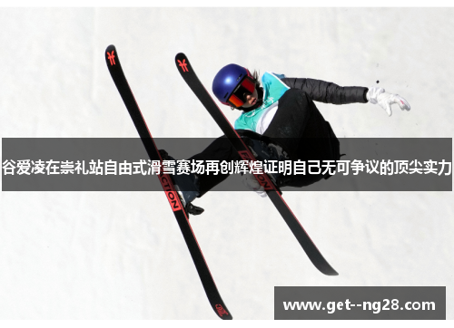 谷爱凌在崇礼站自由式滑雪赛场再创辉煌证明自己无可争议的顶尖实力 谷爱凌在崇礼站自由式滑雪赛场再创辉煌证明自己无可争议的顶尖实力
