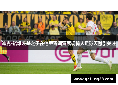 迪克·诺维茨基之子在德甲青训营展现惊人足球天赋引关注 迪克·诺维茨基之子在德甲青训营展现惊人足球天赋引关注