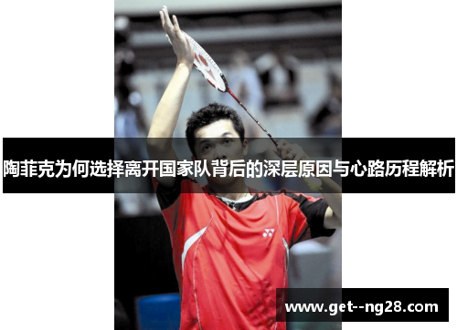 陶菲克为何选择离开国家队背后的深层原因与心路历程解析 陶菲克为何选择离开国家队背后的深层原因与心路历程解析