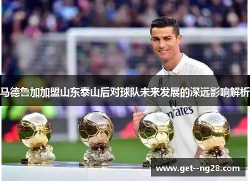 马德鲁加加盟山东泰山后对球队未来发展的深远影响解析 马德鲁加加盟山东泰山后对球队未来发展的深远影响解析