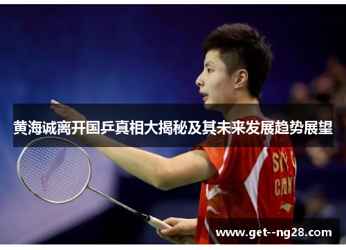 黄海诚离开国乒真相大揭秘及其未来发展趋势展望