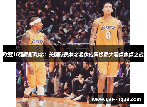 欧冠16强最新动态:关键球员状态起伏成晋级最大看点焦点之战 欧冠16强最新动态:关键球员状态起伏成晋级最大看点焦点之战