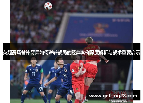 英超赛场替补奇兵如何逆转战局的经典案例深度解析与战术重要启示 英超赛场替补奇兵如何逆转战局的经典案例深度解析与战术重要启示