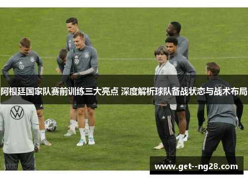 阿根廷国家队赛前训练三大亮点 深度解析球队备战状态与战术布局