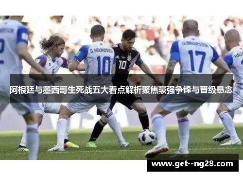 阿根廷与墨西哥生死战五大看点解析聚焦豪强争锋与晋级悬念