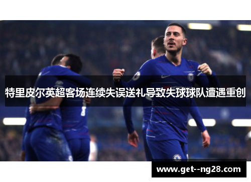 特里皮尔英超客场连续失误送礼导致失球球队遭遇重创