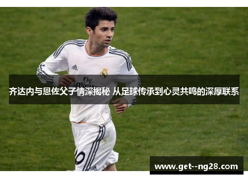 齐达内与恩佐父子情深揭秘 从足球传承到心灵共鸣的深厚联系
