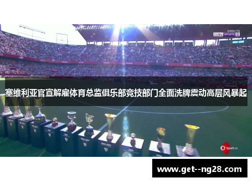 塞维利亚官宣解雇体育总监俱乐部竞技部门全面洗牌震动高层风暴起
